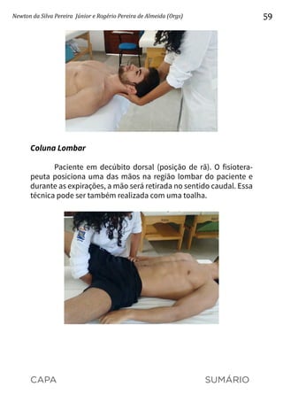 CAPA SUMÁRIO
Newton da Silva Pereira Júnior e Rogério Pereira de Almeida (Orgs) 59
Coluna Lombar
Paciente em decúbito dorsal (posição de rã). O fisiotera-
peuta posiciona uma das mãos na região lombar do paciente e
durante as expirações, a mão será retirada no sentido caudal. Essa
técnica pode ser também realizada com uma toalha.
 