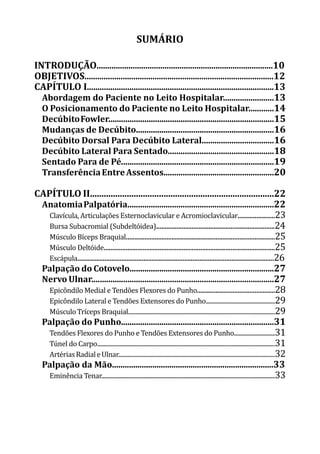 SUMÁRIO
INTRODUÇÃO...................................................................................10
OBJETIVOS.........................................................................................12
CAPÍTULO I........................................................................................13
Abordagem do Paciente no Leito Hospitalar........................13
O Posicionamento do Paciente no Leito Hospitalar............14
DecúbitoFowler..............................................................................15
Mudanças de Decúbito.................................................................16
Decúbito Dorsal Para Decúbito Lateral..................................16
Decúbito Lateral Para Sentado..................................................18
Sentado Para de Pé........................................................................19
TransferênciaEntreAssentos....................................................20
CAPÍTULO II................................................................................22
AnatomiaPalpatória.....................................................................22
Clavícula, Articulações Esternoclavicular e Acromioclavicular......................23
Bursa Subacromial (Subdeltóidea)......................................................................24
Músculo Bíceps Braquial........................................................................................25
Músculo Deltóide.....................................................................................................25
Escápula....................................................................................................................26
Palpação do Cotovelo....................................................................27
Nervo Ulnar......................................................................................27
Epicôndilo Medial e Tendões Flexores do Punho..............................................28
Epicôndilo Lateral e Tendões Extensores do Punho.................................................29
MúsculoTrícepsBraquial........................................................................................................29
Palpação do Punho........................................................................31
Tendões Flexores do Punho e Tendões Extensores do Punho.............................31
Túnel do Carpo..............................................................................................................................31
ArtériasRadialeUlnar...............................................................................................................32
Palpação da Mão............................................................................33
Eminência Tenar...........................................................................................................................33
 