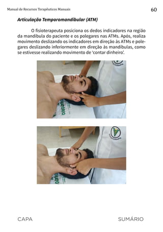 CAPA SUMÁRIO
Manual de Recursos Terapêuticos Manuais 60
Articulação Temporomandibular (ATM)
O fisioterapeuta posiciona os dedos indicadores na região
da mandíbula do paciente e os polegares nas ATMs. Após, realiza
movimento deslizando os indicadores em direção às ATMs e pole-
gares deslizando inferiormente em direção às mandíbulas, como
se estivesse realizando movimento de ‘contar dinheiro’.
 