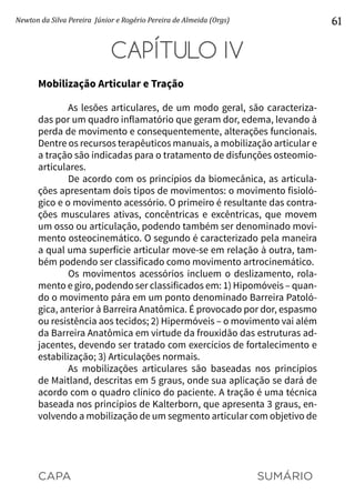 CAPA SUMÁRIO
Newton da Silva Pereira Júnior e Rogério Pereira de Almeida (Orgs) 61
CAPÍTULO IV
Mobilização Articular e Tração
As lesões articulares, de um modo geral, são caracteriza-
das por um quadro inflamatório que geram dor, edema, levando à
perda de movimento e consequentemente, alterações funcionais.
Dentre os recursos terapêuticos manuais, a mobilização articular e
a tração são indicadas para o tratamento de disfunções osteomio-
articulares.
De acordo com os princípios da biomecânica, as articula-
ções apresentam dois tipos de movimentos: o movimento fisioló-
gico e o movimento acessório. O primeiro é resultante das contra-
ções musculares ativas, concêntricas e excêntricas, que movem
um osso ou articulação, podendo também ser denominado movi-
mento osteocinemático. O segundo é caracterizado pela maneira
a qual uma superfície articular move-se em relação à outra, tam-
bém podendo ser classificado como movimento artrocinemático.
Os movimentos acessórios incluem o deslizamento, rola-
mento e giro, podendo ser classificados em: 1) Hipomóveis – quan-
do o movimento pára em um ponto denominado Barreira Patoló-
gica, anterior à Barreira Anatômica. É provocado por dor, espasmo
ou resistência aos tecidos; 2) Hipermóveis – o movimento vai além
da Barreira Anatômica em virtude da frouxidão das estruturas ad-
jacentes, devendo ser tratado com exercícios de fortalecimento e
estabilização; 3) Articulações normais.
As mobilizações articulares são baseadas nos princípios
de Maitland, descritas em 5 graus, onde sua aplicação se dará de
acordo com o quadro clínico do paciente. A tração é uma técnica
baseada nos princípios de Kalterborn, que apresenta 3 graus, en-
volvendo a mobilização de um segmento articular com objetivo de
 