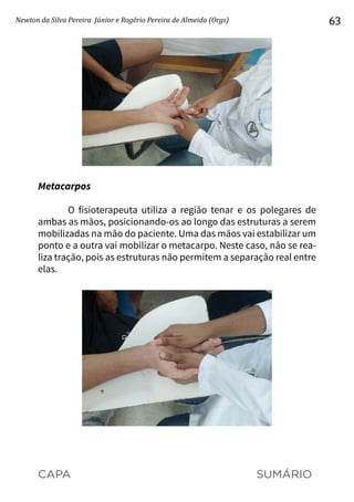 CAPA SUMÁRIO
Newton da Silva Pereira Júnior e Rogério Pereira de Almeida (Orgs) 63
Metacarpos
O fisioterapeuta utiliza a região tenar e os polegares de
ambas as mãos, posicionando-os ao longo das estruturas a serem
mobilizadas na mão do paciente. Uma das mãos vai estabilizar um
ponto e a outra vai mobilizar o metacarpo. Neste caso, não se rea-
liza tração, pois as estruturas não permitem a separação real entre
elas.
 
