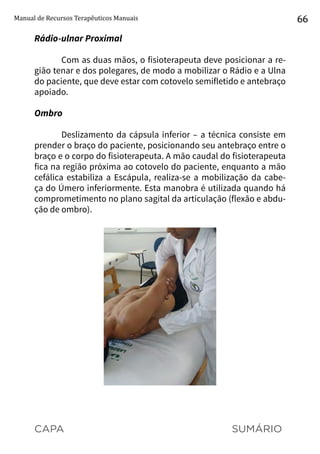 CAPA SUMÁRIO
Manual de Recursos Terapêuticos Manuais 66
Rádio-ulnar Proximal
Com as duas mãos, o fisioterapeuta deve posicionar a re-
gião tenar e dos polegares, de modo a mobilizar o Rádio e a Ulna
do paciente, que deve estar com cotovelo semifletido e antebraço
apoiado.
Ombro
Deslizamento da cápsula inferior – a técnica consiste em
prender o braço do paciente, posicionando seu antebraço entre o
braço e o corpo do fisioterapeuta. A mão caudal do fisioterapeuta
fica na região próxima ao cotovelo do paciente, enquanto a mão
cefálica estabiliza a Escápula, realiza-se a mobilização da cabe-
ça do Úmero inferiormente. Esta manobra é utilizada quando há
comprometimento no plano sagital da articulação (flexão e abdu-
ção de ombro).
 