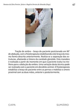 CAPA SUMÁRIO
Newton da Silva Pereira Júnior e Rogério Pereira de Almeida (Orgs) 67
Tração de ombro – braço do paciente posicionado em 90°
de abdução, com o fisioterapeuta estabilizando este braço da mes-
ma forma descrita anteriormente. Realiza-se a separação das es-
truturas, afastando o Úmero da cavidade glenóide. Esta manobra
é realizada a partir do momento em que o paciente evolui na me-
lhora para a abdução do ombro. Uma variação desta técnica pode
ser realizada com o paciente em decúbito ventral. O fisioterapeuta
estabiliza o braço do paciente entre as pernas e mobiliza o úmero
proximal com as duas mãos, anterior e posteriormente.
 