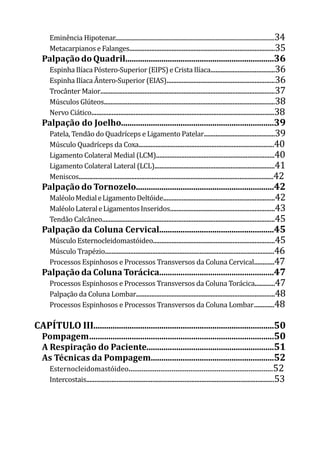 Eminência Hipotenar.................................................................................................................34
Metacarpianos e Falanges......................................................................................35
PalpaçãodoQuadril......................................................................36
Espinha Ilíaca Póstero-Superior (EIPS) e Crista Ilíaca......................................36
Espinha Ilíaca Ântero-Superior (EIAS)................................................................36
Trocânter Maior.......................................................................................................37
Músculos Glúteos.....................................................................................................38
Nervo Ciático............................................................................................................38
Palpação do Joelho........................................................................39
Patela, Tendão do Quadríceps e Ligamento Patelar..........................................39
Músculo Quadríceps da Coxa................................................................................40
Ligamento Colateral Medial (LCM)......................................................................40
Ligamento Colateral Lateral (LCL).......................................................................41
Meniscos...................................................................................................................42
Palpação do Tornozelo.................................................................42
MaléoloMedialeLigamentoDeltóide..................................................................42
MaléoloLateraleLigamentosInseridos..............................................................43
Tendão Calcâneo......................................................................................................45
Palpação da Coluna Cervical......................................................45
Músculo Esternocleidomastóideo........................................................................45
Músculo Trapézio....................................................................................................46
Processos Espinhosos e Processos Transversos da Coluna Cervical	
............47
Palpação da Coluna Torácica......................................................47
Processos Espinhosos e Processos Transversos da Coluna Torácica............47
Palpação da Coluna Lombar..................................................................................48
Processos Espinhosos e Processos Transversos da Coluna Lombar	............48
CAPÍTULO III.....................................................................................50
Pompagem	.......................................................................................50
A Respiração do Paciente............................................................51
As Técnicas da Pompagem..........................................................52
Esternocleidomastóideo.............................................................................52
Intercostais...............................................................................................................53
 