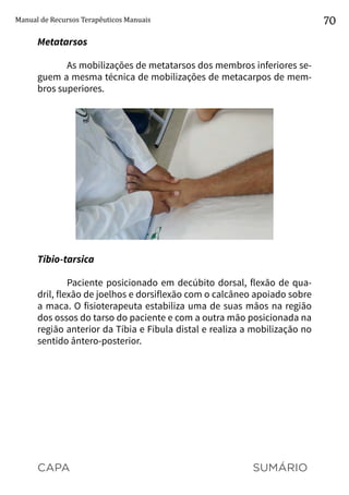 CAPA SUMÁRIO
Manual de Recursos Terapêuticos Manuais 70
Metatarsos
As mobilizações de metatarsos dos membros inferiores se-
guem a mesma técnica de mobilizações de metacarpos de mem-
bros superiores.
Tíbio-tarsica
Paciente posicionado em decúbito dorsal, flexão de qua-
dril, flexão de joelhos e dorsiflexão com o calcâneo apoiado sobre
a maca. O fisioterapeuta estabiliza uma de suas mãos na região
dos ossos do tarso do paciente e com a outra mão posicionada na
região anterior da Tíbia e Fíbula distal e realiza a mobilização no
sentido ântero-posterior.
 