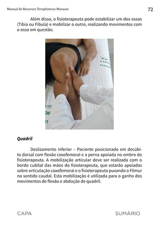 CAPA SUMÁRIO
Manual de Recursos Terapêuticos Manuais 72
Além disso, o fisioterapeuta pode estabilizar um dos ossos
(Tíbia ou Fíbula) e mobilizar o outro, realizando movimentos com
o osso em questão.
Quadril
Deslizamento inferior – Paciente posicionado em decúbi-
to dorsal com flexão coxofemoral e a perna apoiada no ombro do
fisioterapeuta. A mobilização articular deve ser realizada com o
bordo cubital das mãos do fisioterapeuta, que estarão apoiadas
sobre articulação coxofemoral e o fisioterapeuta puxando o Fêmur
no sentido caudal. Esta mobilização é utilizada para o ganho dos
movimentos de flexão e abdução de quadril.
 