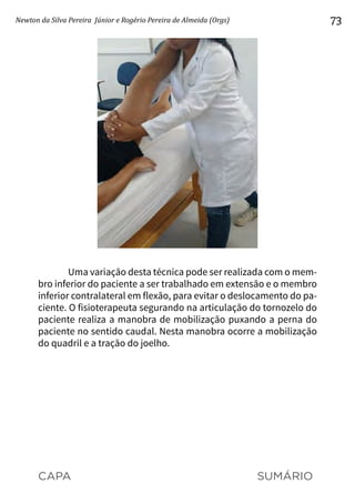 CAPA SUMÁRIO
Newton da Silva Pereira Júnior e Rogério Pereira de Almeida (Orgs) 73
Uma variação desta técnica pode ser realizada com o mem-
bro inferior do paciente a ser trabalhado em extensão e o membro
inferior contralateral em flexão, para evitar o deslocamento do pa-
ciente. O fisioterapeuta segurando na articulação do tornozelo do
paciente realiza a manobra de mobilização puxando a perna do
paciente no sentido caudal. Nesta manobra ocorre a mobilização
do quadril e a tração do joelho.
 