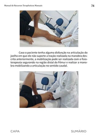 CAPA SUMÁRIO
Manual de Recursos Terapêuticos Manuais 74
Caso o paciente tenha alguma disfunção na articulação do
joelho em que ele não suporte a tração realizada na manobra des-
crita anteriormente, a mobilização pode ser realizada com o fisio-
terapeuta segurando na região distal do Fêmur e realizar a mano-
bra mobilizando a articulação no sentido caudal.
 