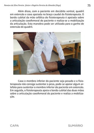 CAPA SUMÁRIO
Newton da Silva Pereira Júnior e Rogério Pereira de Almeida (Orgs) 75
Além disso, com o paciente em decúbito ventral, quadril
em extensão e coxa apoiada no braço caudal do fisioterapeuta. O
bordo cubital da mão cefálica do fisioterapeuta é apoiada sobre
a articulação coxofemoral do paciente e realiza-se a mobilização
da articulação. Esta manobra pode ser utilizada para o ganho de
extensão de quadril.
Caso o membro inferior do paciente seja pesado e o fisio-
terapeuta não consiga sustentar o peso, pode-se apoiar algum ar-
tefato para sustentar o membro inferior do paciente em extensão.
Em seguida, o fisioterapeuta apoia o bordo cubital das duas mãos
sobre a articulação coxofemoral do paciente e realiza a mobiliza-
ção.
 