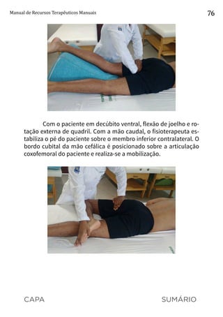 CAPA SUMÁRIO
Manual de Recursos Terapêuticos Manuais 76
Com o paciente em decúbito ventral, flexão de joelho e ro-
tação externa de quadril. Com a mão caudal, o fisioterapeuta es-
tabiliza o pé do paciente sobre o membro inferior contralateral. O
bordo cubital da mão cefálica é posicionado sobre a articulação
coxofemoral do paciente e realiza-se a mobilização.
 