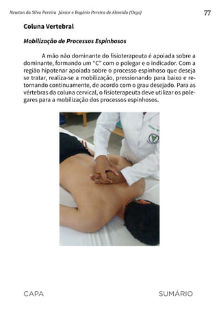 CAPA SUMÁRIO
Newton da Silva Pereira Júnior e Rogério Pereira de Almeida (Orgs) 77
Coluna Vertebral
Mobilização de Processos Espinhosos
A mão não dominante do fisioterapeuta é apoiada sobre a
dominante, formando um “C” com o polegar e o indicador. Com a
região hipotenar apoiada sobre o processo espinhoso que deseja
se tratar, realiza-se a mobilização, pressionando para baixo e re-
tornando continuamente, de acordo com o grau desejado. Para as
vértebras da coluna cervical, o fisioterapeuta deve utilizar os pole-
gares para a mobilização dos processos espinhosos.
 