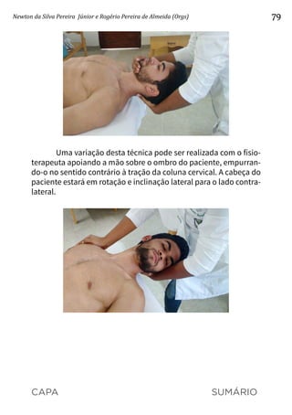 CAPA SUMÁRIO
Newton da Silva Pereira Júnior e Rogério Pereira de Almeida (Orgs) 79
Uma variação desta técnica pode ser realizada com o fisio-
terapeuta apoiando a mão sobre o ombro do paciente, empurran-
do-o no sentido contrário à tração da coluna cervical. A cabeça do
paciente estará em rotação e inclinação lateral para o lado contra-
lateral.
 