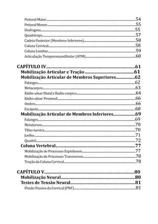 Peitoral Maior...........................................................................................................54
PeitoralMenor..........................................................................................................55
Diafragma.................................................................................................................55
Quadríceps................................................................................................................57
Cadeia Posterior (Membros Inferiores)..............................................................58
Coluna Cervical........................................................................................................58
ColunaLombar.........................................................................................................59
Articulação Temporomandibular (ATM)............................................................60
CAPÍTULO IV.....................................................................................61
Mobilização Articular e Tração	...............................................61
Mobilização Articular de Membros Superiores..................62
Falanges....................................................................................................................62
Metacarpos...............................................................................................................63
Rádio-ulnarDistaleRadio-carpica.......................................................................64
Rádio-ulnar Proximal	.............................................................................................66
Ombro........................................................................................................................66
Escápula....................................................................................................................68
Mobilização Articular de Membros Inferiores.....................69
Falanges....................................................................................................................69
Metatarsos................................................................................................................70
Tíbio-tarsica	
.............................................................................................................70
Joelho.........................................................................................................................71
Quadril.......................................................................................................................72
Coluna Vertebral............................................................................77
Mobilização de Processos Espinhosos................................................................77
Mobilização de Processos Transversos...............................................................78
Tração da Coluna Cervical......................................................................................78
CAPÍTULO V......................................................................................80
Mobilização Neural.......................................................................80
Testes de Tensão Neural..............................................................81
Flexão Passiva da Cervical (PNF)..........................................................................81
 