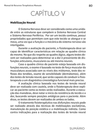 CAPA SUMÁRIO
Manual de Recursos Terapêuticos Manuais 80
CAPÍTULO V
Mobilização Neural
O Sistema Nervoso deve ser considerado como uma unida-
de entre as estruturas que compõem o Sistema Nervoso Central
e Sistema Nervoso Periférico. Por ser um tecido contínuo, possui
propriedades que permitam com que este tecido se alongue e se
mova, uma vez que a função e a mecânica do sistema nervoso são
interligadas.
Durante a avaliação do paciente, o fisioterapeuta deve ser
capaz de identificar características em relação ao quadro clínico
do mesmo. No que diz respeito ao quadro álgico, alguns testes de-
vem ser realizados para determinar se a dor é proveniente de dis-
funções articulares, musculares ou até mesmo neurais.
Caso o quadro clínico do paciente esteja baseado em dis-
funções neurais, o exame é baseado no teste de força muscular da
musculatura associada com os níveis dos miótomos, teste dos re-
flexos dos tendões, exame de sensibilidade (dermátomos), além
dos testes de tensão neural, que serão capazes de conduzir o fisio-
terapeuta a um diagnóstico cinesiológico funcional mais preciso.
A avaliação clínica baseada nos testes de tensão neural
deve ser realizada com cautela, onde o fisioterapeuta deve expli-
car ao paciente como os testes serão realizados. Durante a execu-
ção das manobras, deve notar o início da resistência do tecido e a
dor, buscando sempre posições antálgicas para o paciente. Além
disso, os testes devem ser realizados de ambos os lados.
O tratamento fisioterapêutico nas disfunções neurais pode
ser realizado através das técnicas de mobilizações oscilatórias,
manutenção da posição estática e a mobilização indireta. Como
contra indicações para a realização dos testes de tensão neural
 