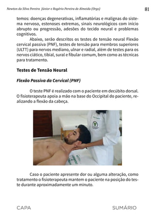 CAPA SUMÁRIO
Newton da Silva Pereira Júnior e Rogério Pereira de Almeida (Orgs) 81
temos: doenças degenerativas, inflamatórias e malignas do siste-
ma nervoso, estenoses extremas, sinais neurológicos com início
abrupto ou progressão, adesões do tecido neural e problemas
cognitivos.
Abaixo, serão descritos os testes de tensão neural Flexão
cervical passiva (PNF), testes de tensão para membros superiores
(ULTT) para nervos mediano, ulnar e radial, além de testes para os
nervos ciático, tibial, sural e fibular comum, bem como as técnicas
para tratamento.
Testes de Tensão Neural
Flexão Passiva da Cervical (PNF)
O teste PNF é realizado com o paciente em decúbito dorsal.
O fisioterapeuta apoia a mão na base do Occipital do paciente, re-
alizando a flexão da cabeça.
Caso o paciente apresente dor ou alguma alteração, como
tratamento o fisioterapeuta mantem o paciente na posição do tes-
te durante aproximadamente um minuto.
 