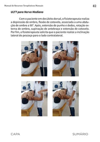 CAPA SUMÁRIO
Manual de Recursos Terapêuticos Manuais 82
ULTT para Nervo Mediano
Com o paciente em decúbito dorsal, o fisioterapeuta realiza
a depressão de ombro, flexão de cotovelo, associada a uma abdu-
ção de ombro a 90°. Após, extensão de punho e dedos, rotação ex-
terna de ombro, supinação de antebraço e extensão de cotovelo.
Por fim, o fisioterapeuta solicita que o paciente realize a inclinação
lateral do pescoço para o lado contralateral.
 