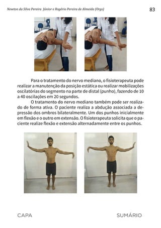 CAPA SUMÁRIO
Newton da Silva Pereira Júnior e Rogério Pereira de Almeida (Orgs) 83
Para o tratamento do nervo mediano, o fisioterapeuta pode
realizar a manutenção da posição estática ou realizar mobilizações
oscilatórias do segmento na parte de distal (punho), fazendo de 10
a 40 oscilações em 20 segundos.
O tratamento do nervo mediano também pode ser realiza-
do de forma ativa. O paciente realiza a abdução associada a de-
pressão dos ombros bilateralmente. Um dos punhos inicialmente
em flexão e o outro em extensão. O fisioterapeuta solicita que o pa-
ciente realize flexão e extensão alternadamente entre os punhos.
 