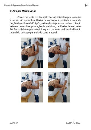 CAPA SUMÁRIO
Manual de Recursos Terapêuticos Manuais 84
ULTT para Nervo Ulnar
Com o paciente em decúbito dorsal, o fisioterapeuta realiza
a depressão de ombro, flexão de cotovelo, associada a uma ab-
dução de ombro a 90°. Após, extensão de punho e dedos, rotação
externa de ombro, pronação de antebraço e flexão de cotovelo.
Por fim, o fisioterapeuta solicita que o paciente realize a inclinação
lateral do pescoço para o lado contralateral.
 