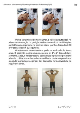 CAPA SUMÁRIO
Newton da Silva Pereira Júnior e Rogério Pereira de Almeida (Orgs) 85
Para o tratamento do nervo ulnar, o fisioterapeuta pode re-
alizar a manutenção da posição estática ou realizar mobilizações
oscilatórias do segmento na parte de distal (punho), fazendo de 10
a 40 oscilações em 20 segundos.
O tratamento do nervo ulnar pode ser realizado de forma
ativa. O paciente realiza uma pinça entre os 1° e 2° dedos bilate-
ralmente. Após, o fisioterapeuta solicita que o paciente posicione
a borda cubital das mãos sob a mandíbula, tentando posicionar
o ângulo formado pelas pinças dos dedos (de forma invertida) na
região dos olhos.
 