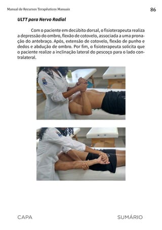 CAPA SUMÁRIO
Manual de Recursos Terapêuticos Manuais 86
ULTT para Nervo Radial
Com o paciente em decúbito dorsal, o fisioterapeuta realiza
a depressão do ombro, flexão de cotovelo, associada a uma prona-
ção do antebraço. Após, extensão de cotovelo, flexão de punho e
dedos e abdução de ombro. Por fim, o fisioterapeuta solicita que
o paciente realize a inclinação lateral do pescoço para o lado con-
tralateral.
 