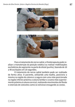 CAPA SUMÁRIO
Newton da Silva Pereira Júnior e Rogério Pereira de Almeida (Orgs) 87
	
Para o tratamento do nervo radial, o fisioterapeuta pode re-
alizar a manutenção da posição estática ou realizar mobilizações
oscilatórias do segmento na parte de distal (punho), fazendo de 10
a 40 oscilações em 20 segundos.
O tratamento do nervo radial também pode ser realizado
de forma ativa. O paciente, utilizando uma toalha, posiciona a
mesma na região da coluna e a segura com uma mão posicionada
na região inferior próxima a coluna lombar e a outra mão superior-
mente próxima à coluna cervical, realizando movimentos de flexão
e extensão de cotovelos como se estivesse enxugando as costas.
 