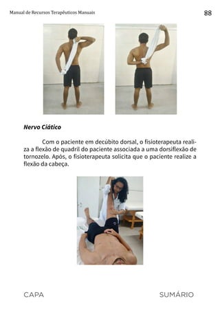 CAPA SUMÁRIO
Manual de Recursos Terapêuticos Manuais 88
Nervo Ciático
Com o paciente em decúbito dorsal, o fisioterapeuta reali-
za a flexão de quadril do paciente associada a uma dorsiflexão de
tornozelo. Após, o fisioterapeuta solicita que o paciente realize a
flexão da cabeça.
 