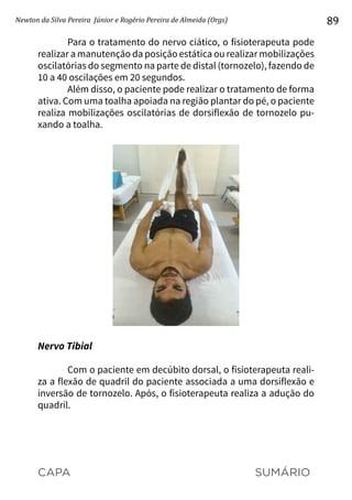 CAPA SUMÁRIO
Newton da Silva Pereira Júnior e Rogério Pereira de Almeida (Orgs) 89
Para o tratamento do nervo ciático, o fisioterapeuta pode
realizar a manutenção da posição estática ou realizar mobilizações
oscilatórias do segmento na parte de distal (tornozelo), fazendo de
10 a 40 oscilações em 20 segundos.
Além disso, o paciente pode realizar o tratamento de forma
ativa. Com uma toalha apoiada na região plantar do pé, o paciente
realiza mobilizações oscilatórias de dorsiflexão de tornozelo pu-
xando a toalha.
Nervo Tibial
Com o paciente em decúbito dorsal, o fisioterapeuta reali-
za a flexão de quadril do paciente associada a uma dorsiflexão e
inversão de tornozelo. Após, o fisioterapeuta realiza a adução do
quadril.
 