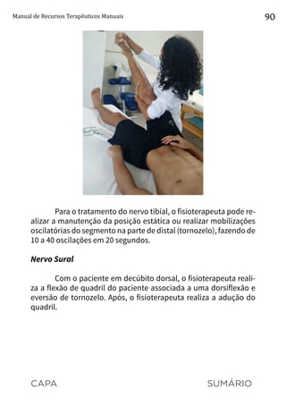 CAPA SUMÁRIO
Manual de Recursos Terapêuticos Manuais 90
Para o tratamento do nervo tibial, o fisioterapeuta pode re-
alizar a manutenção da posição estática ou realizar mobilizações
oscilatórias do segmento na parte de distal (tornozelo), fazendo de
10 a 40 oscilações em 20 segundos.
Nervo Sural
Com o paciente em decúbito dorsal, o fisioterapeuta reali-
za a flexão de quadril do paciente associada a uma dorsiflexão e
eversão de tornozelo. Após, o fisioterapeuta realiza a adução do
quadril.
 