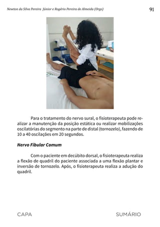 CAPA SUMÁRIO
Newton da Silva Pereira Júnior e Rogério Pereira de Almeida (Orgs) 91
Para o tratamento do nervo sural, o fisioterapeuta pode re-
alizar a manutenção da posição estática ou realizar mobilizações
oscilatórias do segmento na parte de distal (tornozelo), fazendo de
10 a 40 oscilações em 20 segundos.
Nervo Fibular Comum
Com o paciente em decúbito dorsal, o fisioterapeuta realiza
a flexão de quadril do paciente associada a uma flexão plantar e
inversão de tornozelo. Após, o fisioterapeuta realiza a adução do
quadril.
 
