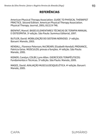 CAPA SUMÁRIO
Newton da Silva Pereira Júnior e Rogério Pereira de Almeida (Orgs) 93
REFERÊNCIAS
American Physical Therapy Association. GUIDE TO PHYSI­
CAL THERAPIST
PRACTICE. Second Edition. American Physical Therapy Association.
Physical Therapy Journal, 2001; 81(1):9-746.
BIENFAIT, Marcel. BASES ELEMENTARES TÉCNICAS DE TERAPIA MANUAL
E OSTEOPATIA. 3ª edição. São Paulo: Summus Editorial, 1997.
BUTLER, David. MOBILIZAÇÃO DO SISTEMA NERVOSO. 1ª edição.
Barueri: Manole, 2003.
KENDALL, Florence Peterson; McCREARY, Elizabeth Kendall; PROVANCE,
Patricia Geise. MÚSCULOS: provas e funções. 4ª edição. São Paulo:
Manole, 1995.
KISNER, Carolyn; COLBY, Lynn Allen. EXERCÍCIOS TERAPÊUTICOS:
Fundamentos e Técnicas. 5ª edição. São Paulo: Manole, 2009.
MAGEE, David. AVALIAÇÃO MUSCULOESQUELÉTICA. 4ª edição. Barueri:
Manole, 2005.
 