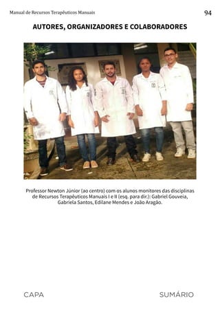 CAPA SUMÁRIO
Manual de Recursos Terapêuticos Manuais 94
AUTORES, ORGANIZADORES E COLABORADORES
Professor Newton Júnior (ao centro) com os alunos monitores das disciplinas
de Recursos Terapêuticos Manuais I e II (esq. para dir.): Gabriel Gouveia,
Gabriela Santos, Edilane Mendes e João Aragão.
 