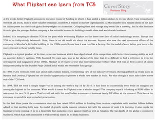 A few weeks before Flipkart announced its latest round of funding in which it has added a billion dollars to its war chest, Tata Consultancy Services Ltd (TCS), India’s most valuable company, scaled Rs.5 trillion in market capitalization. At that number it is ranked ahead of not just its Indian peers but also such global heavyweights as Accenture. Collapsing time and vintage may seem like a travesty, but in this instance it could give the younger Indian company a few valuable lessons in building a world-class and world-scale business. 
Indeed, it is tempting to dismiss TCS as the past while welcoming Flipkart as the brave new face of India’s technology sector. Except that TCS is no fuddy-duddy behemoth. Sure, there is an old world air about its success. Anyone who saw the vast cavernous offices of the company in Mumbai’s Air India building in the 1990s would know how it was run like a factory. But its model of earn before you burn is far more relevant in these bubbly times. 
Flipkart is a typical product of its time, a me-too business which has edged ahead of its competitors with better fund-raising ability as well as superior delivery systems. TCS, founded 46 years ago, was so far ahead of its time that it is difficult to find a reference to it in the newspapers and magazines of the 1980s. Flipkart is of course a true blue entrepreneurial venture while TCS was at best a piece of canny intrapreneurship by its founder Faqir Chand Kohli within the venerable Tata group. 
In 1998, TCS’s revenues were just about half a billion dollars, representing 12% of the industry revenues. Having gobbled up rivals such as Myntra and Letsbuy, Flipkart has the similar opportunity to pioneer a whole new market in India. For that though it must take a few leaves out of the TCS book. 
In 1998, TCS set itself a simple target—to be among the world’s top 10 by 2010. It has done so successfully even while its margins are among the highest in the business. What would it mean for Flipkart to set a similar target? The company says it is looking at $100 billion in sales over the next 5-10 years. That’s a tall ask with the total Indian e-commerce business barely $3 billion at the moment. This forces the company to spend its way to market penetration. 
In the last three years the e-commerce start-up has raised $740 million in funding from venture capitalists with another billion dollars added to that swelling kitty now. Its model of growth needs massive volumes but with the amount of cash it is burning, it also needs the funding to keep coming. It is in a desperate but audacious race against itself as well as Amazon, the big daddy of the global e-commerce business, which has just announced it will invest $2 billion in its India business. 
What Flipkart can learn from TCS  