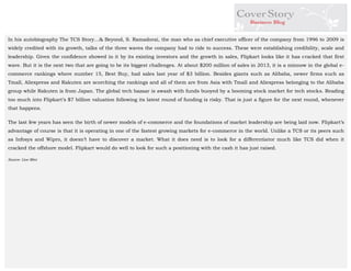 In his autobiography The TCS Story…& Beyond, S. Ramadorai, the man who as chief executive officer of the company from 1996 to 2009 is widely credited with its growth, talks of the three waves the company had to ride to success. These were establishing credibility, scale and leadership. Given the confidence showed in it by its existing investors and the growth in sales, Flipkart looks like it has cracked that first wave. But it is the next two that are going to be its biggest challenges. At about $200 million of sales in 2013, it is a minnow in the global e- commerce rankings where number 15, Best Buy, had sales last year of $3 billion. Besides giants such as Alibaba, newer firms such as Tmall, Aliexpress and Rakuten are scorching the rankings and all of them are from Asia with Tmall and Aliexpress belonging to the Alibaba group while Rakuten is from Japan. The global tech bazaar is awash with funds buoyed by a booming stock market for tech stocks. Reading too much into Flipkart’s $7 billion valuation following its latest round of funding is risky. That is just a figure for the next round, whenever that happens. 
The last few years has seen the birth of newer models of e-commerce and the foundations of market leadership are being laid now. Flipkart’s advantage of course is that it is operating in one of the fastest growing markets for e-commerce in the world. Unlike a TCS or its peers such as Infosys and Wipro, it doesn’t have to discover a market. What it does need is to look for a differentiator much like TCS did when it cracked the offshore model. Flipkart would do well to look for such a positioning with the cash it has just raised. 
Source- Live Mint 
 