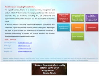 About Investeurs Consulting Private Limited 
For a good business, finance is as crucial as vision, management and product. Intuitively then Business Finance plays a vital role in the business prosperity. We, at Investeurs Consulting Pvt. Ltd understand and appreciate the vitality of this discipline and the responsibility that comes with it. 
As Business Finance Consultants we realize that finance is an enabler that contributes significantly towards realizing your business goals. We bring to the table 20 years of vast and vivid exposure to different businesses, a profound understanding of business and financial dynamics and excellent relationship with banks/ financial institutions. 
Team Chronicle 
Akanksha Srivastava akanksha@investeurs.com 
Nidhi Gogia nidhi@investeurs.com 
Sonali Yadav sonali@investeurs.com 
Harpreet Kaur harpreet@investeurs.com 
Disclaimer: Investeurs Chronicles is prepared by Research & Analysis Team of Investeurs Consulting Private Limited to provide the recipient with relevant information pertaining to the world economy. The information contained in the document is based on the releases made by various newspaper & publications; hence, we are not responsible for any inaccuracies in the information provided. 