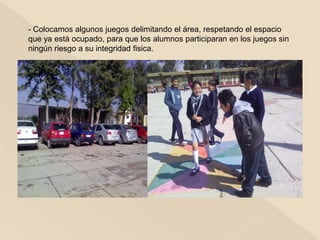 - Colocamos algunos juegos delimitando el área, respetando el espacio
que ya està ocupado, para que los alumnos participaran en los juegos sin
ningún riesgo a su integridad fisica.
 