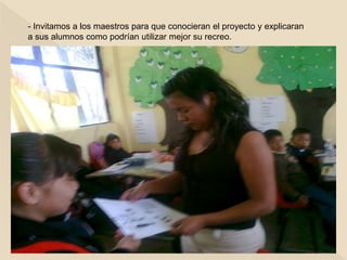 - Invitamos a los maestros para que conocieran el proyecto y explicaran
a sus alumnos como podrían utilizar mejor su recreo.
 