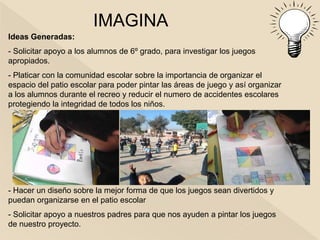 IMAGINA
Ideas Generadas:
- Solicitar apoyo a los alumnos de 6º grado, para investigar los juegos
apropiados.
- Platicar con la comunidad escolar sobre la importancia de organizar el
espacio del patio escolar para poder pintar las áreas de juego y así organizar
a los alumnos durante el recreo y reducir el numero de accidentes escolares
protegiendo la integridad de todos los niños.




- Hacer un diseño sobre la mejor forma de que los juegos sean divertidos y
puedan organizarse en el patio escolar
- Solicitar apoyo a nuestros padres para que nos ayuden a pintar los juegos
de nuestro proyecto.
 