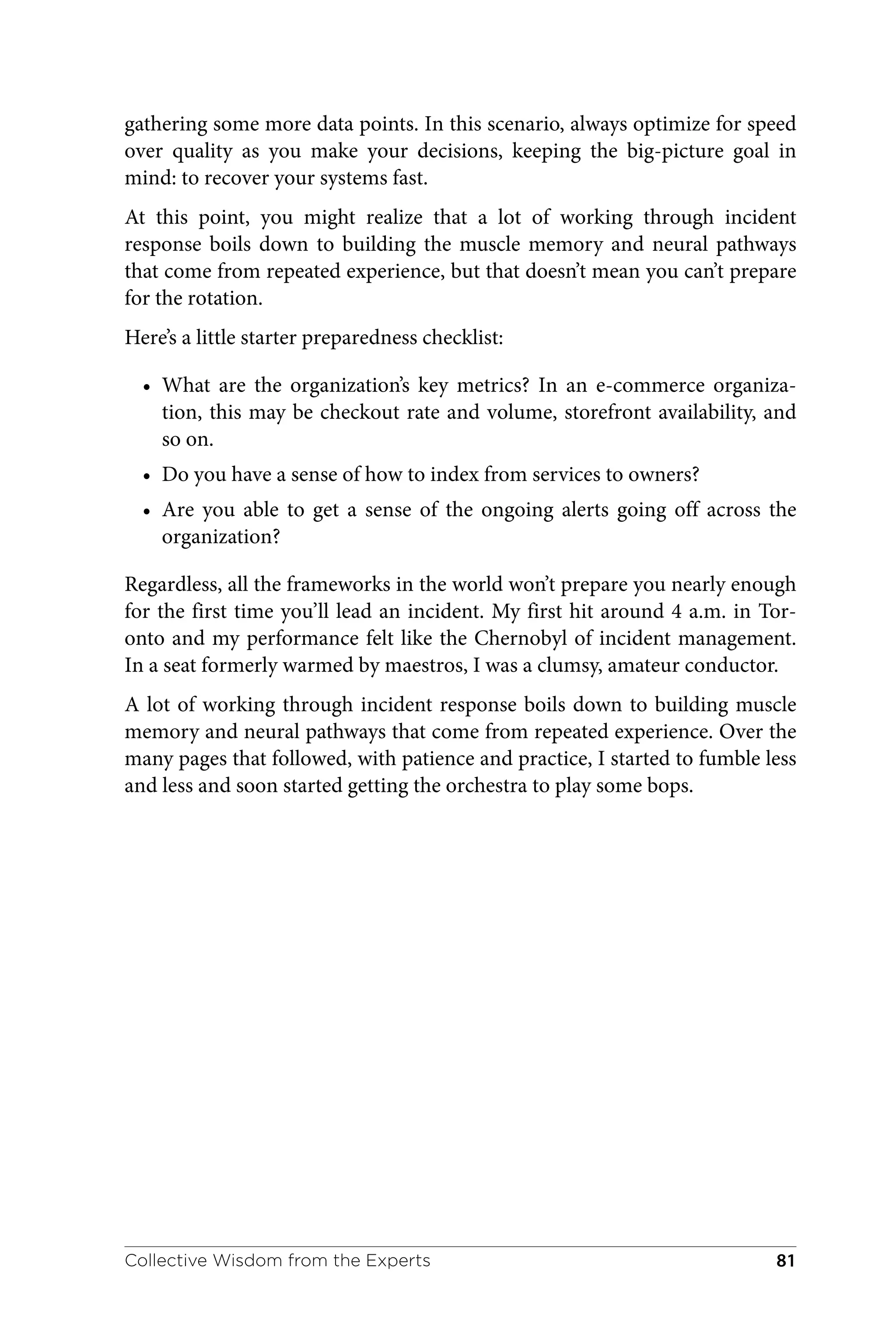 gathering some more data points. In this scenario, always optimize for speed
over quality as you make your decisions, keeping the big-picture goal in
mind: to recover your systems fast.
At this point, you might realize that a lot of working through incident
response boils down to building the muscle memory and neural pathways
that come from repeated experience, but that doesn’t mean you can’t prepare
for the rotation.
Here’s a little starter preparedness checklist:
• What are the organization’s key metrics? In an e-commerce organiza‐
tion, this may be checkout rate and volume, storefront availability, and
so on.
• Do you have a sense of how to index from services to owners?
• Are you able to get a sense of the ongoing alerts going off across the
organization?
Regardless, all the frameworks in the world won’t prepare you nearly enough
for the first time you’ll lead an incident. My first hit around 4 a.m. in Tor‐
onto and my performance felt like the Chernobyl of incident management.
In a seat formerly warmed by maestros, I was a clumsy, amateur conductor.
A lot of working through incident response boils down to building muscle
memory and neural pathways that come from repeated experience. Over the
many pages that followed, with patience and practice, I started to fumble less
and less and soon started getting the orchestra to play some bops.
Collective Wisdom from the Experts 81
 
