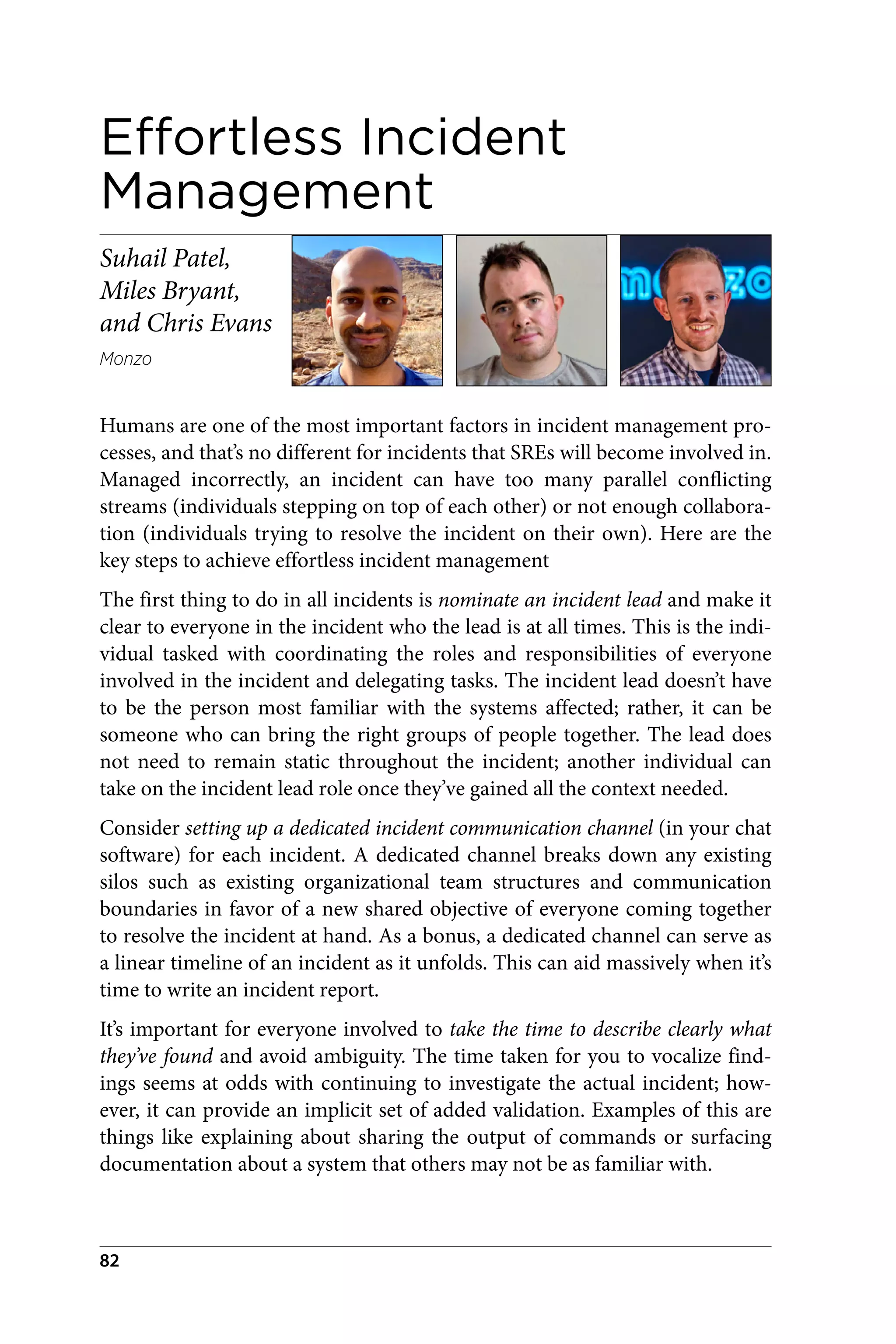 Effortless Incident
Management
Suhail Patel,
Miles Bryant,
and Chris Evans
Monzo
Humans are one of the most important factors in incident management pro‐
cesses, and that’s no different for incidents that SREs will become involved in.
Managed incorrectly, an incident can have too many parallel conflicting
streams (individuals stepping on top of each other) or not enough collabora‐
tion (individuals trying to resolve the incident on their own). Here are the
key steps to achieve effortless incident management
The first thing to do in all incidents is nominate an incident lead and make it
clear to everyone in the incident who the lead is at all times. This is the indi‐
vidual tasked with coordinating the roles and responsibilities of everyone
involved in the incident and delegating tasks. The incident lead doesn’t have
to be the person most familiar with the systems affected; rather, it can be
someone who can bring the right groups of people together. The lead does
not need to remain static throughout the incident; another individual can
take on the incident lead role once they’ve gained all the context needed.
Consider setting up a dedicated incident communication channel (in your chat
software) for each incident. A dedicated channel breaks down any existing
silos such as existing organizational team structures and communication
boundaries in favor of a new shared objective of everyone coming together
to resolve the incident at hand. As a bonus, a dedicated channel can serve as
a linear timeline of an incident as it unfolds. This can aid massively when it’s
time to write an incident report.
It’s important for everyone involved to take the time to describe clearly what
they’ve found and avoid ambiguity. The time taken for you to vocalize find‐
ings seems at odds with continuing to investigate the actual incident; how‐
ever, it can provide an implicit set of added validation. Examples of this are
things like explaining about sharing the output of commands or surfacing
documentation about a system that others may not be as familiar with.
82
 