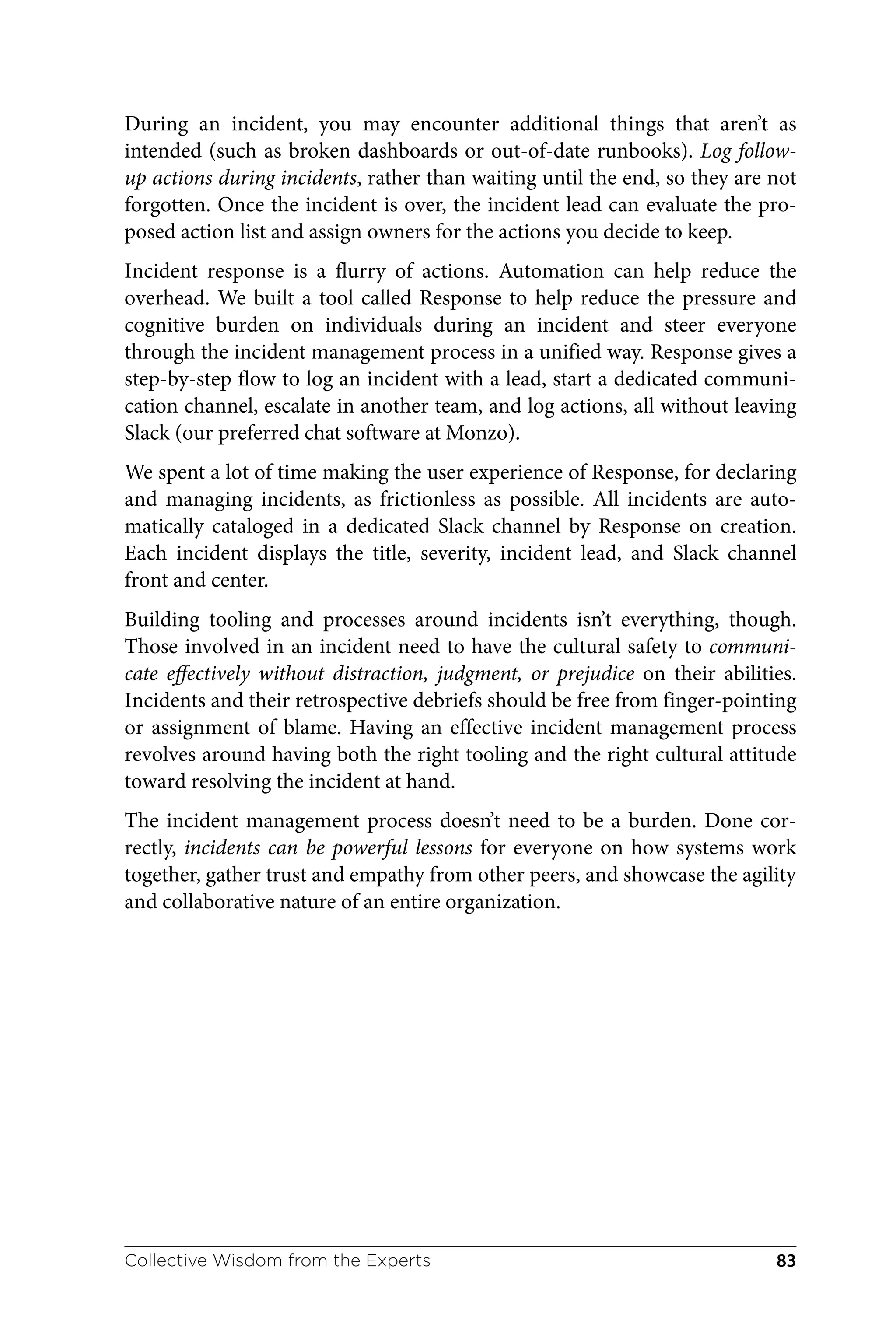 During an incident, you may encounter additional things that aren’t as
intended (such as broken dashboards or out-of-date runbooks). Log follow-
up actions during incidents, rather than waiting until the end, so they are not
forgotten. Once the incident is over, the incident lead can evaluate the pro‐
posed action list and assign owners for the actions you decide to keep.
Incident response is a flurry of actions. Automation can help reduce the
overhead. We built a tool called Response to help reduce the pressure and
cognitive burden on individuals during an incident and steer everyone
through the incident management process in a unified way. Response gives a
step-by-step flow to log an incident with a lead, start a dedicated communi‐
cation channel, escalate in another team, and log actions, all without leaving
Slack (our preferred chat software at Monzo).
We spent a lot of time making the user experience of Response, for declaring
and managing incidents, as frictionless as possible. All incidents are auto‐
matically cataloged in a dedicated Slack channel by Response on creation.
Each incident displays the title, severity, incident lead, and Slack channel
front and center.
Building tooling and processes around incidents isn’t everything, though.
Those involved in an incident need to have the cultural safety to communi‐
cate effectively without distraction, judgment, or prejudice on their abilities.
Incidents and their retrospective debriefs should be free from finger-pointing
or assignment of blame. Having an effective incident management process
revolves around having both the right tooling and the right cultural attitude
toward resolving the incident at hand.
The incident management process doesn’t need to be a burden. Done cor‐
rectly, incidents can be powerful lessons for everyone on how systems work
together, gather trust and empathy from other peers, and showcase the agility
and collaborative nature of an entire organization.
Collective Wisdom from the Experts 83
 