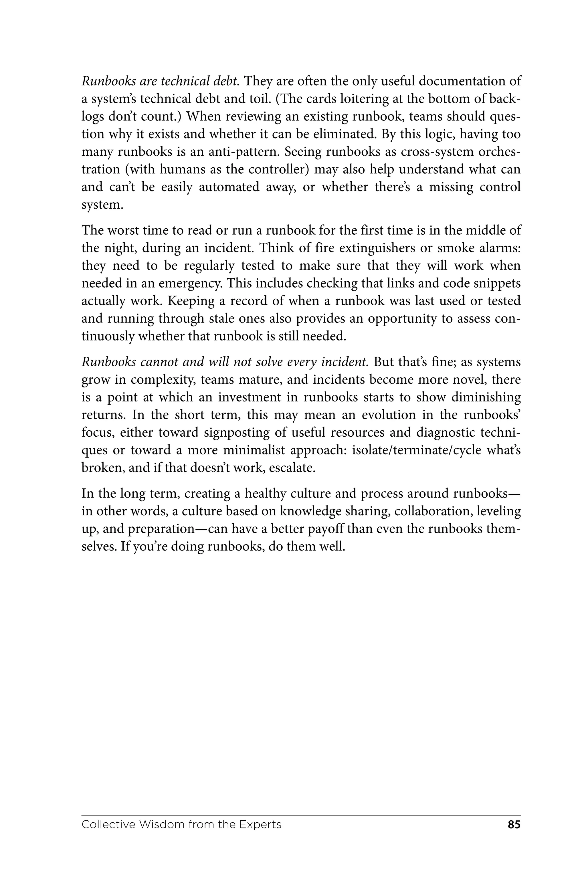 Runbooks are technical debt. They are often the only useful documentation of
a system’s technical debt and toil. (The cards loitering at the bottom of back‐
logs don’t count.) When reviewing an existing runbook, teams should ques‐
tion why it exists and whether it can be eliminated. By this logic, having too
many runbooks is an anti-pattern. Seeing runbooks as cross-system orches‐
tration (with humans as the controller) may also help understand what can
and can’t be easily automated away, or whether there’s a missing control
system.
The worst time to read or run a runbook for the first time is in the middle of
the night, during an incident. Think of fire extinguishers or smoke alarms:
they need to be regularly tested to make sure that they will work when
needed in an emergency. This includes checking that links and code snippets
actually work. Keeping a record of when a runbook was last used or tested
and running through stale ones also provides an opportunity to assess con‐
tinuously whether that runbook is still needed.
Runbooks cannot and will not solve every incident. But that’s fine; as systems
grow in complexity, teams mature, and incidents become more novel, there
is a point at which an investment in runbooks starts to show diminishing
returns. In the short term, this may mean an evolution in the runbooks’
focus, either toward signposting of useful resources and diagnostic techni‐
ques or toward a more minimalist approach: isolate/terminate/cycle what’s
broken, and if that doesn’t work, escalate.
In the long term, creating a healthy culture and process around runbooks—
in other words, a culture based on knowledge sharing, collaboration, leveling
up, and preparation—can have a better payoff than even the runbooks them‐
selves. If you’re doing runbooks, do them well.
Collective Wisdom from the Experts 85
 