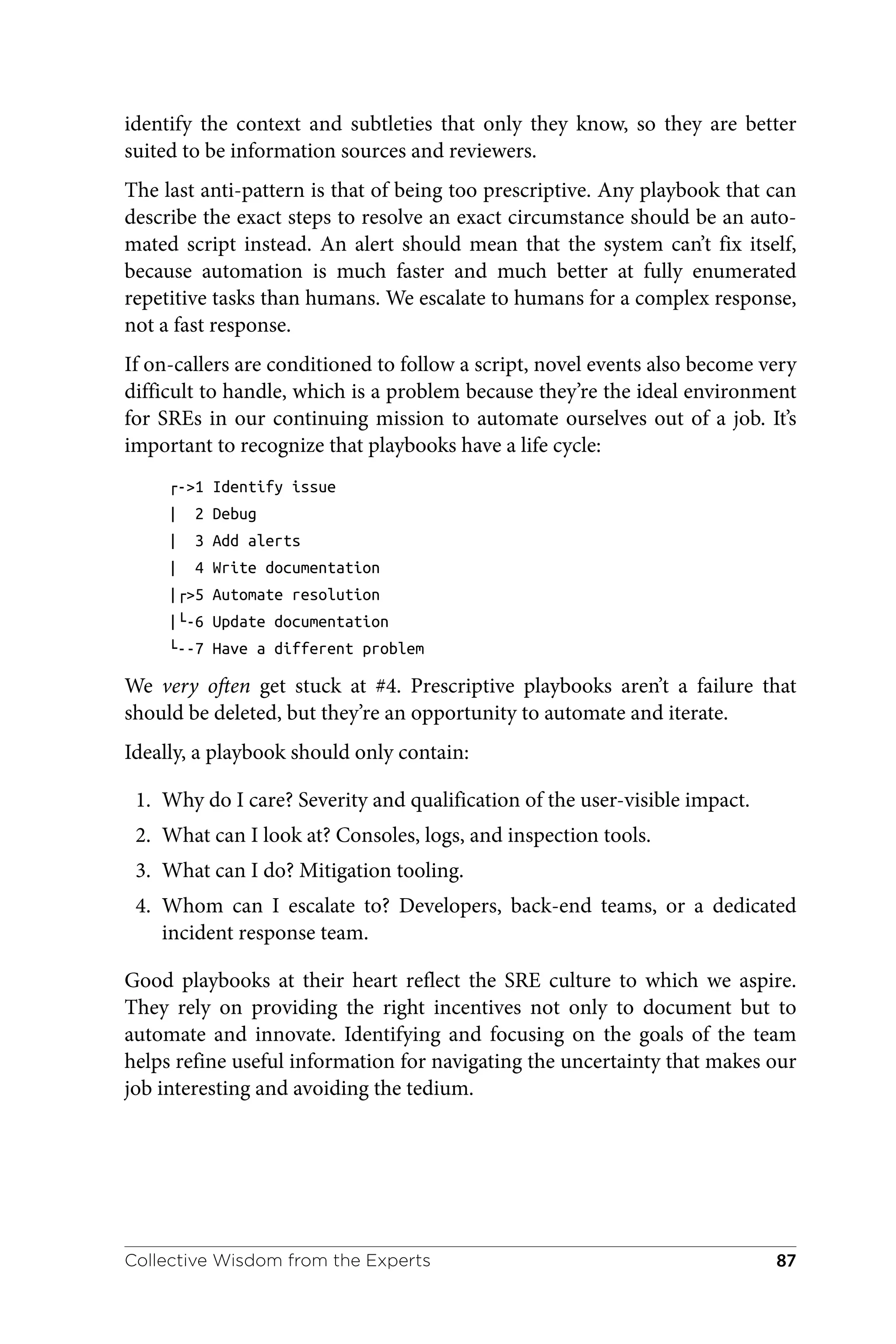 identify the context and subtleties that only they know, so they are better
suited to be information sources and reviewers.
The last anti-pattern is that of being too prescriptive. Any playbook that can
describe the exact steps to resolve an exact circumstance should be an auto‐
mated script instead. An alert should mean that the system can’t fix itself,
because automation is much faster and much better at fully enumerated
repetitive tasks than humans. We escalate to humans for a complex response,
not a fast response.
If on-callers are conditioned to follow a script, novel events also become very
difficult to handle, which is a problem because they’re the ideal environment
for SREs in our continuing mission to automate ourselves out of a job. It’s
important to recognize that playbooks have a life cycle:
┌->1 Identify issue
| 2 Debug
| 3 Add alerts
| 4 Write documentation
|┌>5 Automate resolution
|└-6 Update documentation
└--7 Have a different problem
We very often get stuck at #4. Prescriptive playbooks aren’t a failure that
should be deleted, but they’re an opportunity to automate and iterate.
Ideally, a playbook should only contain:
1. Why do I care? Severity and qualification of the user-visible impact.
2. What can I look at? Consoles, logs, and inspection tools.
3. What can I do? Mitigation tooling.
4. Whom can I escalate to? Developers, back-end teams, or a dedicated
incident response team.
Good playbooks at their heart reflect the SRE culture to which we aspire.
They rely on providing the right incentives not only to document but to
automate and innovate. Identifying and focusing on the goals of the team
helps refine useful information for navigating the uncertainty that makes our
job interesting and avoiding the tedium.
Collective Wisdom from the Experts 87
 