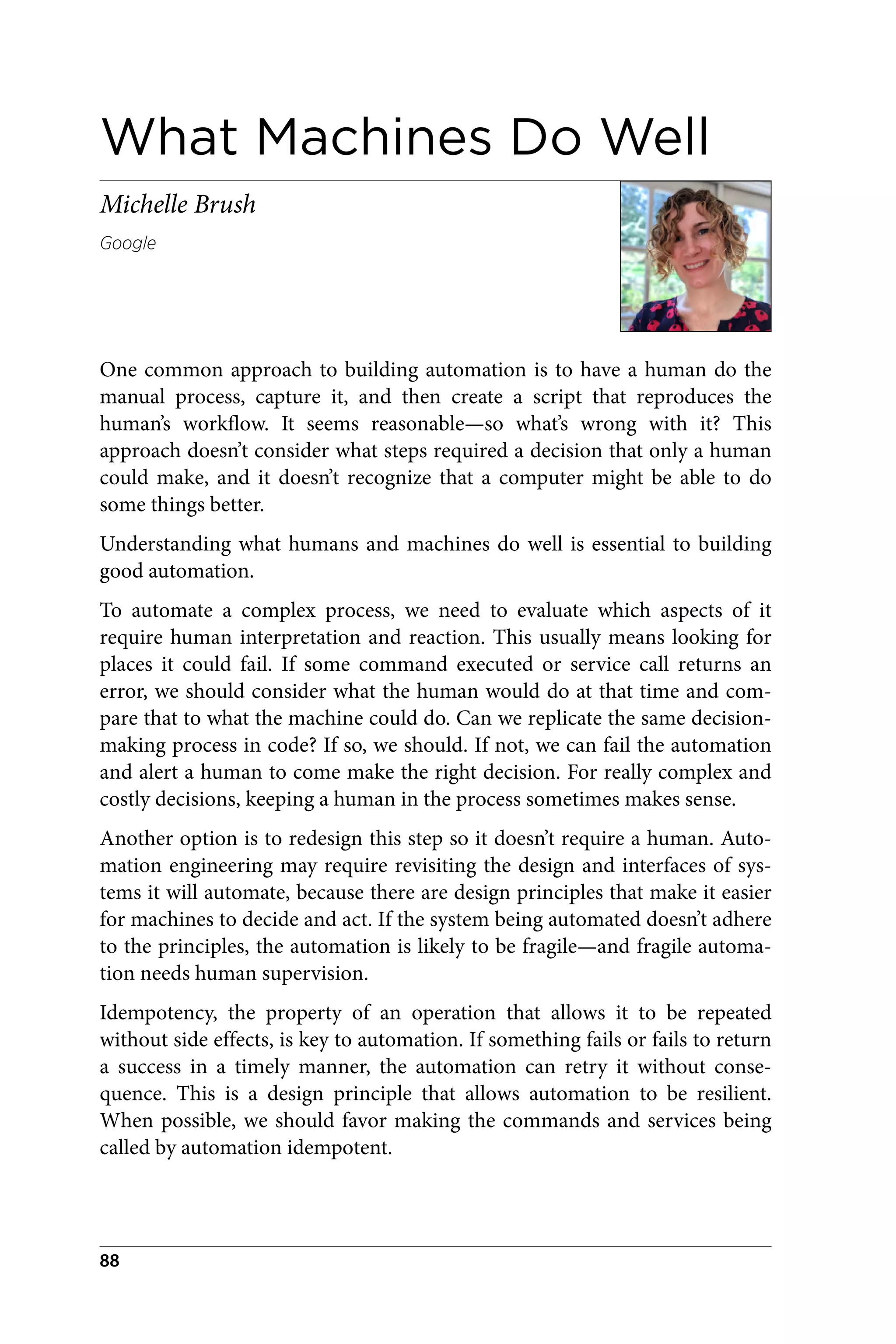 What Machines Do Well
Michelle Brush
Google
One common approach to building automation is to have a human do the
manual process, capture it, and then create a script that reproduces the
human’s workflow. It seems reasonable—so what’s wrong with it? This
approach doesn’t consider what steps required a decision that only a human
could make, and it doesn’t recognize that a computer might be able to do
some things better.
Understanding what humans and machines do well is essential to building
good automation.
To automate a complex process, we need to evaluate which aspects of it
require human interpretation and reaction. This usually means looking for
places it could fail. If some command executed or service call returns an
error, we should consider what the human would do at that time and com‐
pare that to what the machine could do. Can we replicate the same decision-
making process in code? If so, we should. If not, we can fail the automation
and alert a human to come make the right decision. For really complex and
costly decisions, keeping a human in the process sometimes makes sense.
Another option is to redesign this step so it doesn’t require a human. Auto‐
mation engineering may require revisiting the design and interfaces of sys‐
tems it will automate, because there are design principles that make it easier
for machines to decide and act. If the system being automated doesn’t adhere
to the principles, the automation is likely to be fragile—and fragile automa‐
tion needs human supervision.
Idempotency, the property of an operation that allows it to be repeated
without side effects, is key to automation. If something fails or fails to return
a success in a timely manner, the automation can retry it without conse‐
quence. This is a design principle that allows automation to be resilient.
When possible, we should favor making the commands and services being
called by automation idempotent.
88
 