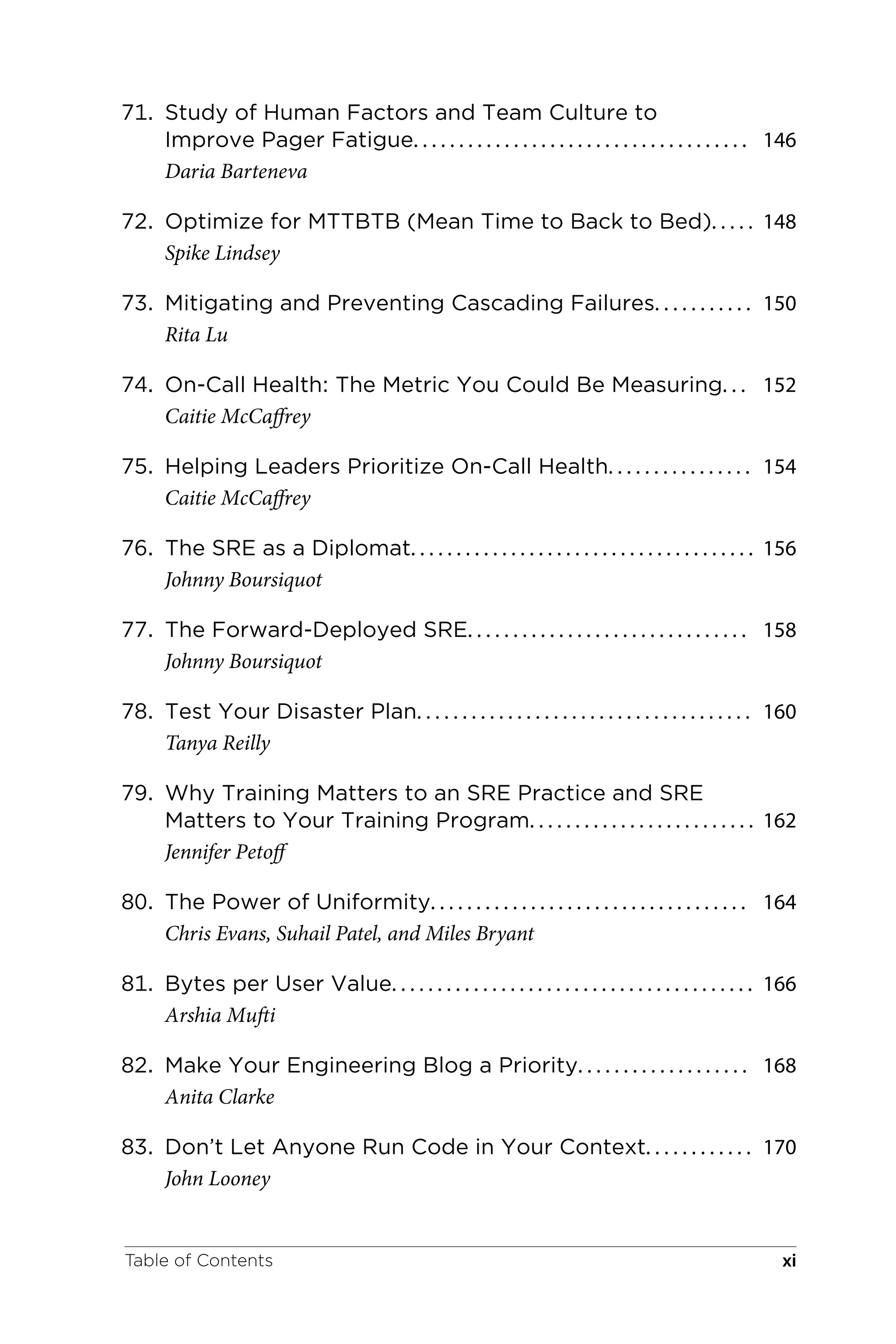 71. Study of Human Factors and Team Culture to
Improve Pager Fatigue. . . . . . . . . . . . . . . . . . . . . . . . . . . . . . . . . . . . . 146
Daria Barteneva
72. Optimize for MTTBTB (Mean Time to Back to Bed). . . . . 148
Spike Lindsey
73. Mitigating and Preventing Cascading Failures. . . . . . . . . . . 150
Rita Lu
74. On-Call Health: The Metric You Could Be Measuring. . . 152
Caitie McCaffrey
75. Helping Leaders Prioritize On-Call Health. . . . . . . . . . . . . . . . 154
Caitie McCaffrey
76. The SRE as a Diplomat. . . . . . . . . . . . . . . . . . . . . . . . . . . . . . . . . . . . . . 156
Johnny Boursiquot
77. The Forward-Deployed SRE. . . . . . . . . . . . . . . . . . . . . . . . . . . . . . . 158
Johnny Boursiquot
78. Test Your Disaster Plan. . . . . . . . . . . . . . . . . . . . . . . . . . . . . . . . . . . . . 160
Tanya Reilly
79. Why Training Matters to an SRE Practice and SRE
Matters to Your Training Program. . . . . . . . . . . . . . . . . . . . . . . . . 162
Jennifer Petoff
80. The Power of Uniformity. . . . . . . . . . . . . . . . . . . . . . . . . . . . . . . . . . . 164
Chris Evans, Suhail Patel, and Miles Bryant
81. Bytes per User Value. . . . . . . . . . . . . . . . . . . . . . . . . . . . . . . . . . . . . . . . 166
Arshia Mufti
82. Make Your Engineering Blog a Priority. . . . . . . . . . . . . . . . . . . 168
Anita Clarke
83. Don’t Let Anyone Run Code in Your Context. . . . . . . . . . . . 170
John Looney
Table of Contents xi
 