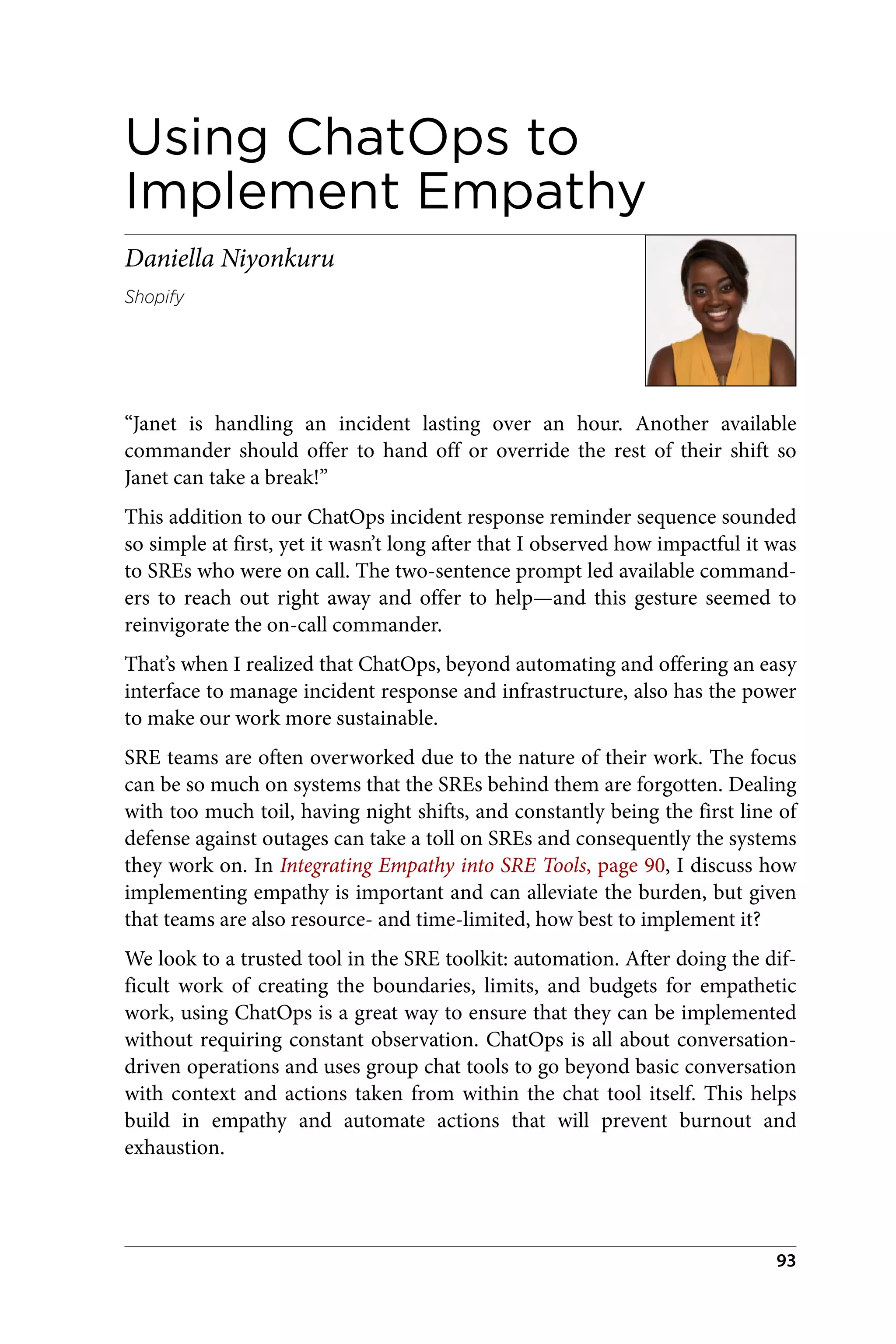 Using ChatOps to
Implement Empathy
Daniella Niyonkuru
Shopify
“Janet is handling an incident lasting over an hour. Another available
commander should offer to hand off or override the rest of their shift so
Janet can take a break!”
This addition to our ChatOps incident response reminder sequence sounded
so simple at first, yet it wasn’t long after that I observed how impactful it was
to SREs who were on call. The two-sentence prompt led available command‐
ers to reach out right away and offer to help—and this gesture seemed to
reinvigorate the on-call commander.
That’s when I realized that ChatOps, beyond automating and offering an easy
interface to manage incident response and infrastructure, also has the power
to make our work more sustainable.
SRE teams are often overworked due to the nature of their work. The focus
can be so much on systems that the SREs behind them are forgotten. Dealing
with too much toil, having night shifts, and constantly being the first line of
defense against outages can take a toll on SREs and consequently the systems
they work on. In Integrating Empathy into SRE Tools, page 90, I discuss how
implementing empathy is important and can alleviate the burden, but given
that teams are also resource- and time-limited, how best to implement it?
We look to a trusted tool in the SRE toolkit: automation. After doing the dif‐
ficult work of creating the boundaries, limits, and budgets for empathetic
work, using ChatOps is a great way to ensure that they can be implemented
without requiring constant observation. ChatOps is all about conversation-
driven operations and uses group chat tools to go beyond basic conversation
with context and actions taken from within the chat tool itself. This helps
build in empathy and automate actions that will prevent burnout and
exhaustion.
93
 