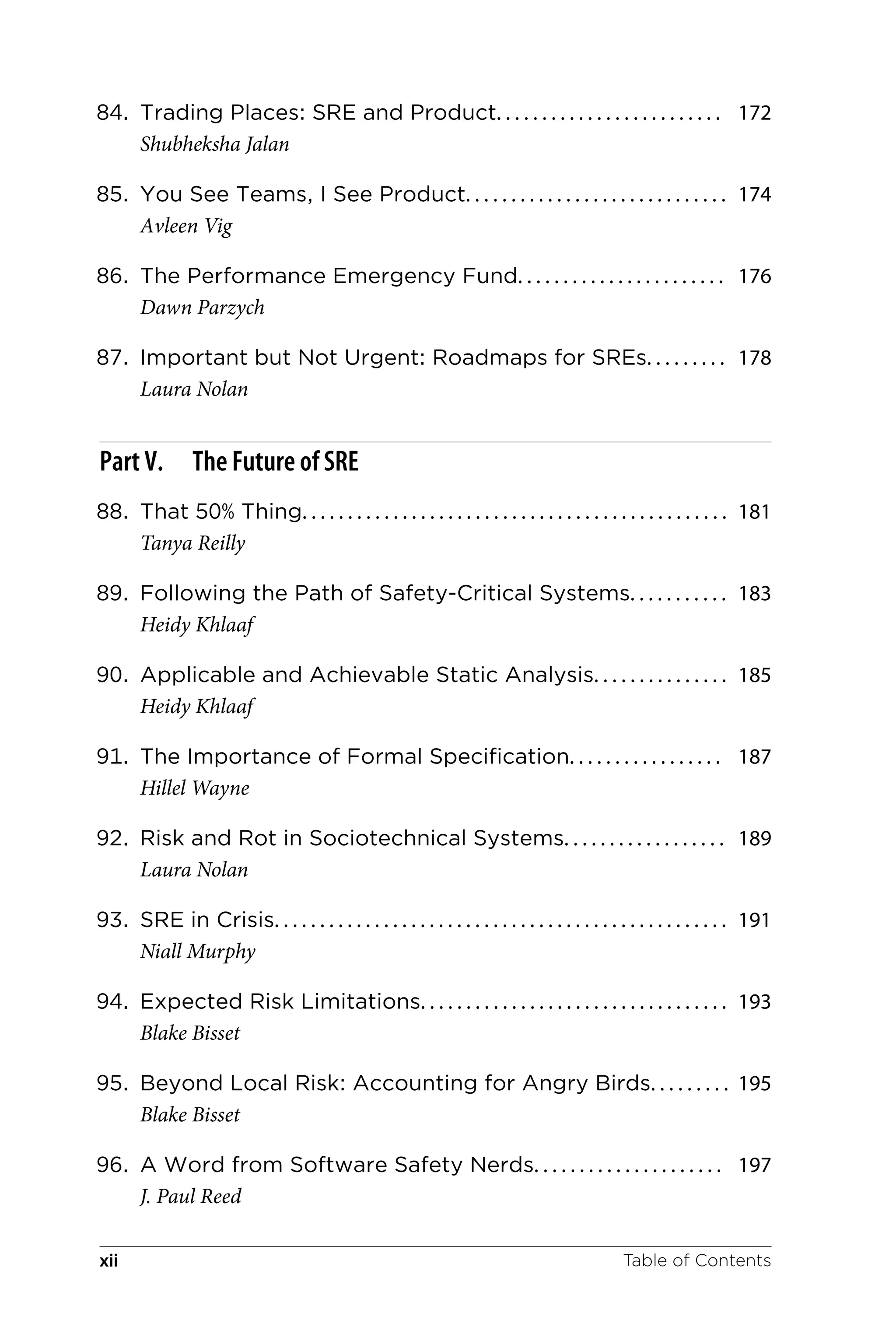 84. Trading Places: SRE and Product. . . . . . . . . . . . . . . . . . . . . . . . . 172
Shubheksha Jalan
85. You See Teams, I See Product. . . . . . . . . . . . . . . . . . . . . . . . . . . . . 174
Avleen Vig
86. The Performance Emergency Fund. . . . . . . . . . . . . . . . . . . . . . . 176
Dawn Parzych
87. Important but Not Urgent: Roadmaps for SREs. . . . . . . . . 178
Laura Nolan
Part V. The Future of SRE
88. That 50% Thing. . . . . . . . . . . . . . . . . . . . . . . . . . . . . . . . . . . . . . . . . . . . . . . 181
Tanya Reilly
89. Following the Path of Safety-Critical Systems. . . . . . . . . . . 183
Heidy Khlaaf
90. Applicable and Achievable Static Analysis. . . . . . . . . . . . . . . 185
Heidy Khlaaf
91. The Importance of Formal Specification. . . . . . . . . . . . . . . . . 187
Hillel Wayne
92. Risk and Rot in Sociotechnical Systems. . . . . . . . . . . . . . . . . . 189
Laura Nolan
93. SRE in Crisis. . . . . . . . . . . . . . . . . . . . . . . . . . . . . . . . . . . . . . . . . . . . . . . . . . 191
Niall Murphy
94. Expected Risk Limitations. . . . . . . . . . . . . . . . . . . . . . . . . . . . . . . . . . 193
Blake Bisset
95. Beyond Local Risk: Accounting for Angry Birds. . . . . . . . . 195
Blake Bisset
96. A Word from Software Safety Nerds. . . . . . . . . . . . . . . . . . . . . 197
J. Paul Reed
Table of Contents
xii
 