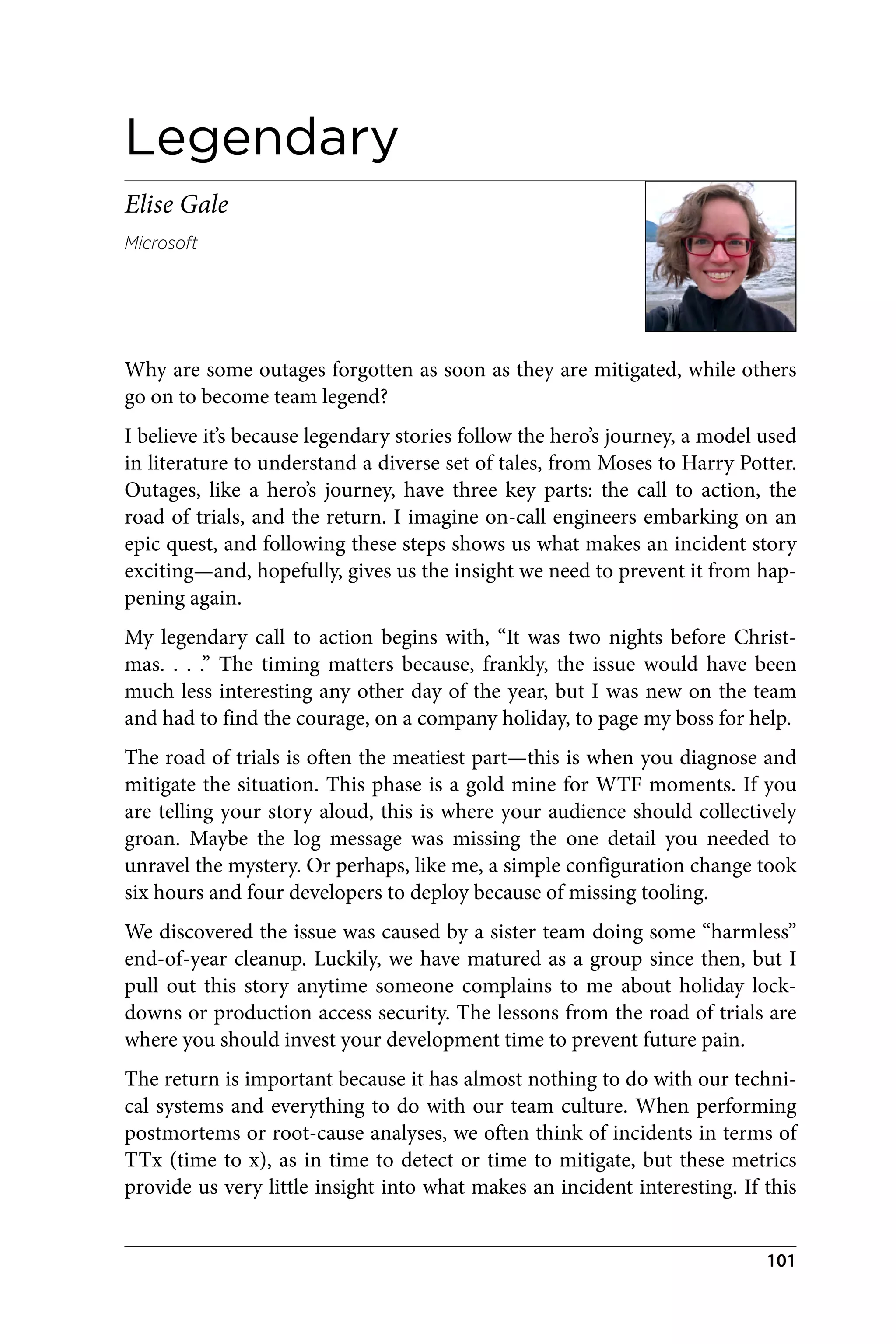 Legendary
Elise Gale
Microsoft
Why are some outages forgotten as soon as they are mitigated, while others
go on to become team legend?
I believe it’s because legendary stories follow the hero’s journey, a model used
in literature to understand a diverse set of tales, from Moses to Harry Potter.
Outages, like a hero’s journey, have three key parts: the call to action, the
road of trials, and the return. I imagine on-call engineers embarking on an
epic quest, and following these steps shows us what makes an incident story
exciting—and, hopefully, gives us the insight we need to prevent it from hap‐
pening again.
My legendary call to action begins with, “It was two nights before Christ‐
mas. . . .” The timing matters because, frankly, the issue would have been
much less interesting any other day of the year, but I was new on the team
and had to find the courage, on a company holiday, to page my boss for help.
The road of trials is often the meatiest part—this is when you diagnose and
mitigate the situation. This phase is a gold mine for WTF moments. If you
are telling your story aloud, this is where your audience should collectively
groan. Maybe the log message was missing the one detail you needed to
unravel the mystery. Or perhaps, like me, a simple configuration change took
six hours and four developers to deploy because of missing tooling.
We discovered the issue was caused by a sister team doing some “harmless”
end-of-year cleanup. Luckily, we have matured as a group since then, but I
pull out this story anytime someone complains to me about holiday lock‐
downs or production access security. The lessons from the road of trials are
where you should invest your development time to prevent future pain.
The return is important because it has almost nothing to do with our techni‐
cal systems and everything to do with our team culture. When performing
postmortems or root-cause analyses, we often think of incidents in terms of
TTx (time to x), as in time to detect or time to mitigate, but these metrics
provide us very little insight into what makes an incident interesting. If this
101
 