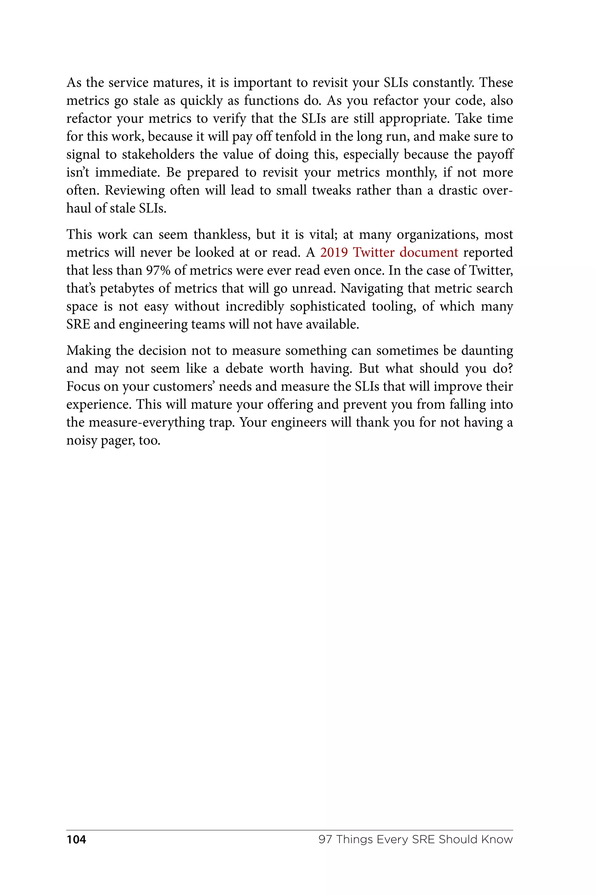 As the service matures, it is important to revisit your SLIs constantly. These
metrics go stale as quickly as functions do. As you refactor your code, also
refactor your metrics to verify that the SLIs are still appropriate. Take time
for this work, because it will pay off tenfold in the long run, and make sure to
signal to stakeholders the value of doing this, especially because the payoff
isn’t immediate. Be prepared to revisit your metrics monthly, if not more
often. Reviewing often will lead to small tweaks rather than a drastic over‐
haul of stale SLIs.
This work can seem thankless, but it is vital; at many organizations, most
metrics will never be looked at or read. A 2019 Twitter document reported
that less than 97% of metrics were ever read even once. In the case of Twitter,
that’s petabytes of metrics that will go unread. Navigating that metric search
space is not easy without incredibly sophisticated tooling, of which many
SRE and engineering teams will not have available.
Making the decision not to measure something can sometimes be daunting
and may not seem like a debate worth having. But what should you do?
Focus on your customers’ needs and measure the SLIs that will improve their
experience. This will mature your offering and prevent you from falling into
the measure-everything trap. Your engineers will thank you for not having a
noisy pager, too.
97 Things Every SRE Should Know
104
 