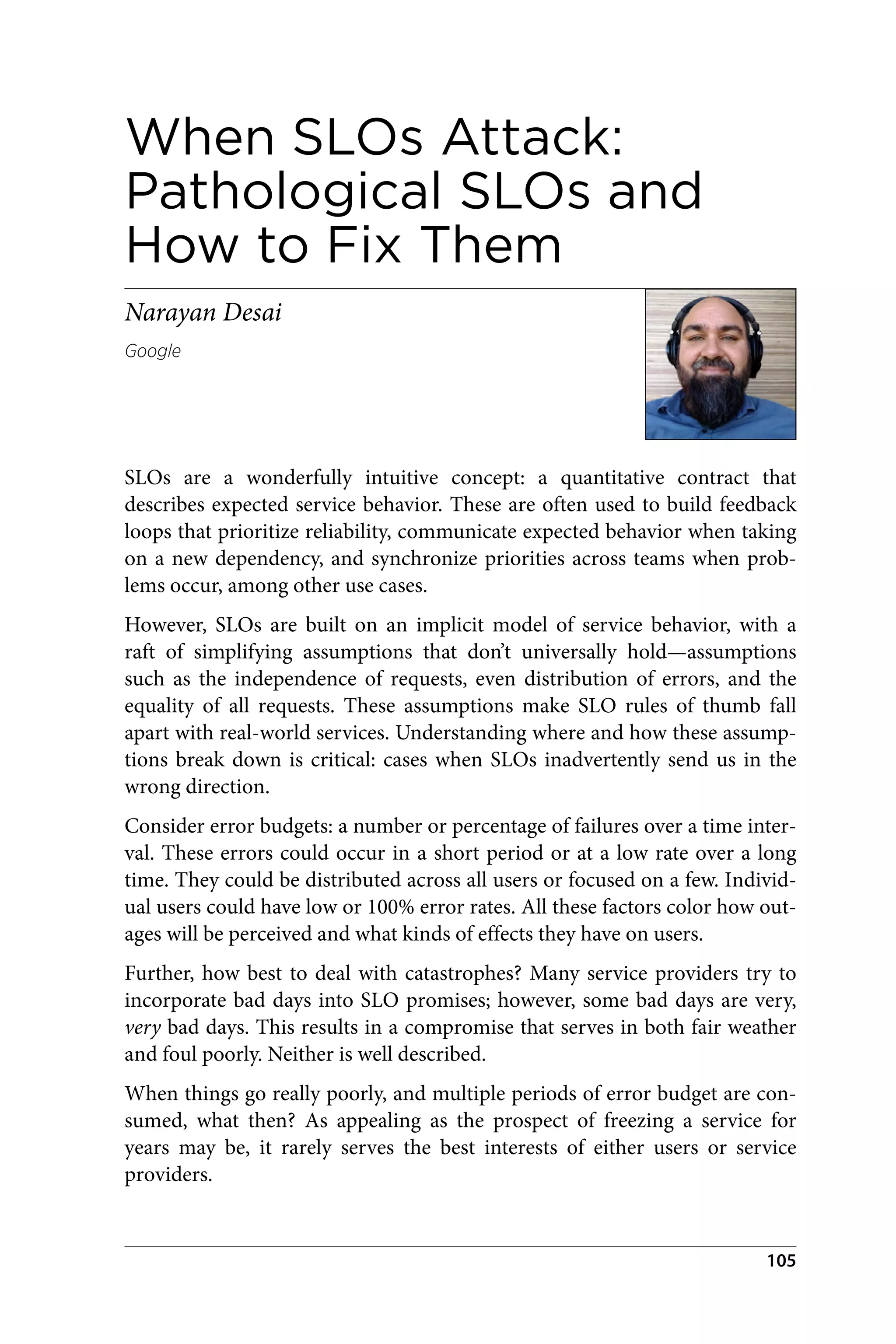 When SLOs Attack:
Pathological SLOs and
How to Fix Them
Narayan Desai
Google
SLOs are a wonderfully intuitive concept: a quantitative contract that
describes expected service behavior. These are often used to build feedback
loops that prioritize reliability, communicate expected behavior when taking
on a new dependency, and synchronize priorities across teams when prob‐
lems occur, among other use cases.
However, SLOs are built on an implicit model of service behavior, with a
raft of simplifying assumptions that don’t universally hold—assumptions
such as the independence of requests, even distribution of errors, and the
equality of all requests. These assumptions make SLO rules of thumb fall
apart with real-world services. Understanding where and how these assump‐
tions break down is critical: cases when SLOs inadvertently send us in the
wrong direction.
Consider error budgets: a number or percentage of failures over a time inter‐
val. These errors could occur in a short period or at a low rate over a long
time. They could be distributed across all users or focused on a few. Individ‐
ual users could have low or 100% error rates. All these factors color how out‐
ages will be perceived and what kinds of effects they have on users.
Further, how best to deal with catastrophes? Many service providers try to
incorporate bad days into SLO promises; however, some bad days are very,
very bad days. This results in a compromise that serves in both fair weather
and foul poorly. Neither is well described.
When things go really poorly, and multiple periods of error budget are con‐
sumed, what then? As appealing as the prospect of freezing a service for
years may be, it rarely serves the best interests of either users or service
providers.
105
 