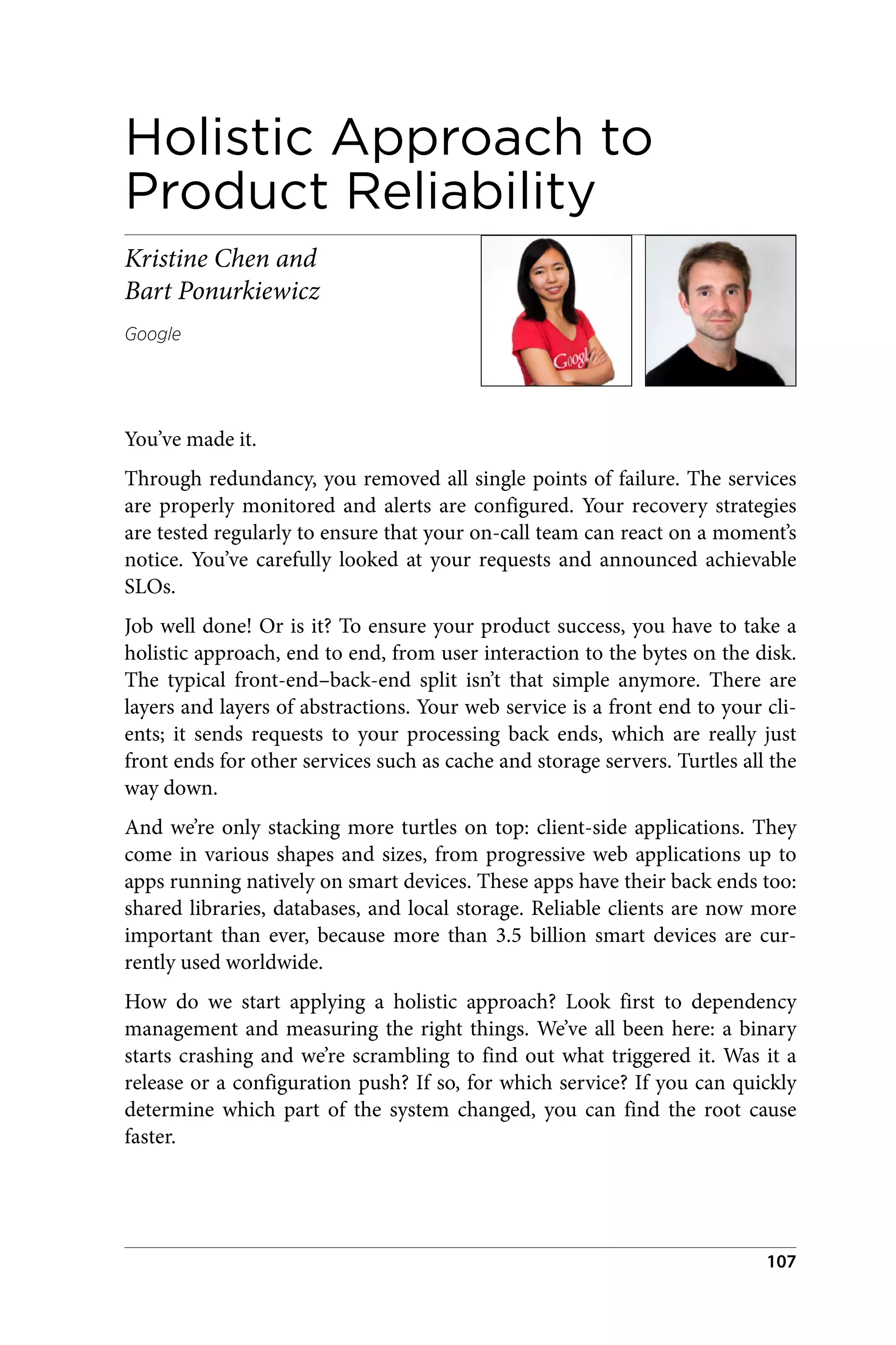 Holistic Approach to
Product Reliability
Kristine Chen and
Bart Ponurkiewicz
Google
You’ve made it.
Through redundancy, you removed all single points of failure. The services
are properly monitored and alerts are configured. Your recovery strategies
are tested regularly to ensure that your on-call team can react on a moment’s
notice. You’ve carefully looked at your requests and announced achievable
SLOs.
Job well done! Or is it? To ensure your product success, you have to take a
holistic approach, end to end, from user interaction to the bytes on the disk.
The typical front-end–back-end split isn’t that simple anymore. There are
layers and layers of abstractions. Your web service is a front end to your cli‐
ents; it sends requests to your processing back ends, which are really just
front ends for other services such as cache and storage servers. Turtles all the
way down.
And we’re only stacking more turtles on top: client-side applications. They
come in various shapes and sizes, from progressive web applications up to
apps running natively on smart devices. These apps have their back ends too:
shared libraries, databases, and local storage. Reliable clients are now more
important than ever, because more than 3.5 billion smart devices are cur‐
rently used worldwide.
How do we start applying a holistic approach? Look first to dependency
management and measuring the right things. We’ve all been here: a binary
starts crashing and we’re scrambling to find out what triggered it. Was it a
release or a configuration push? If so, for which service? If you can quickly
determine which part of the system changed, you can find the root cause
faster.
107
 